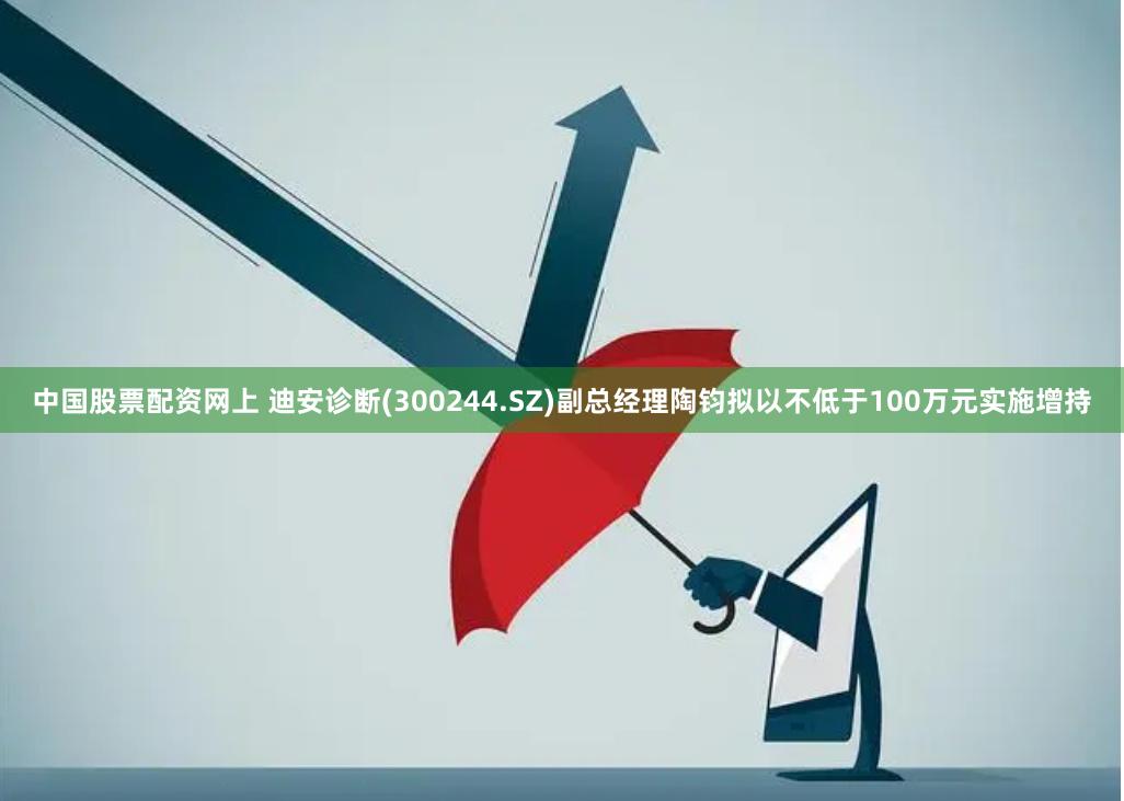 中国股票配资网上 迪安诊断(300244.SZ)副总经理陶钧拟以不低于100万元实施增持