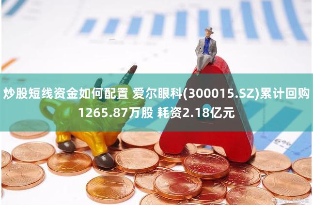 炒股短线资金如何配置 爱尔眼科(300015.SZ)累计回购1265.87万股 耗资2.18亿元