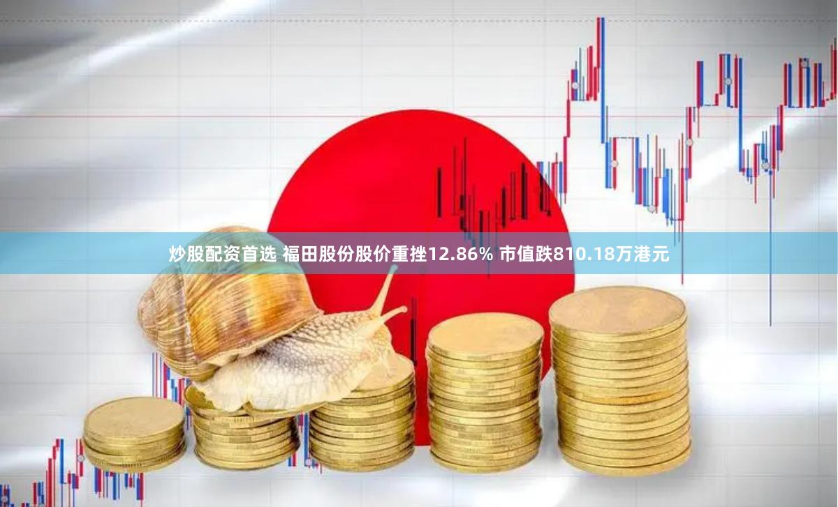 炒股配资首选 福田股份股价重挫12.86% 市值跌810.18万港元