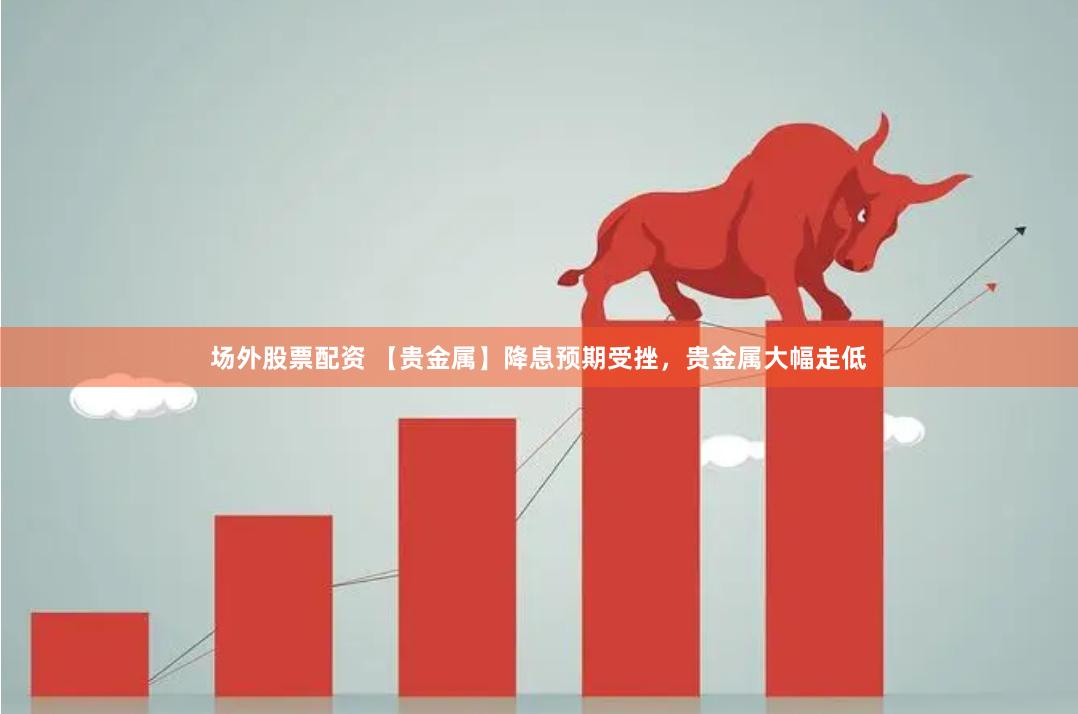 场外股票配资 【贵金属】降息预期受挫，贵金属大幅走低