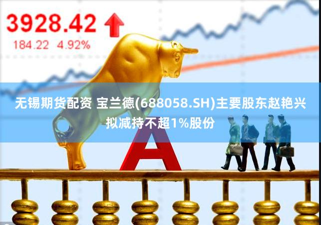 无锡期货配资 宝兰德(688058.SH)主要股东赵艳兴拟减持不超1%股份