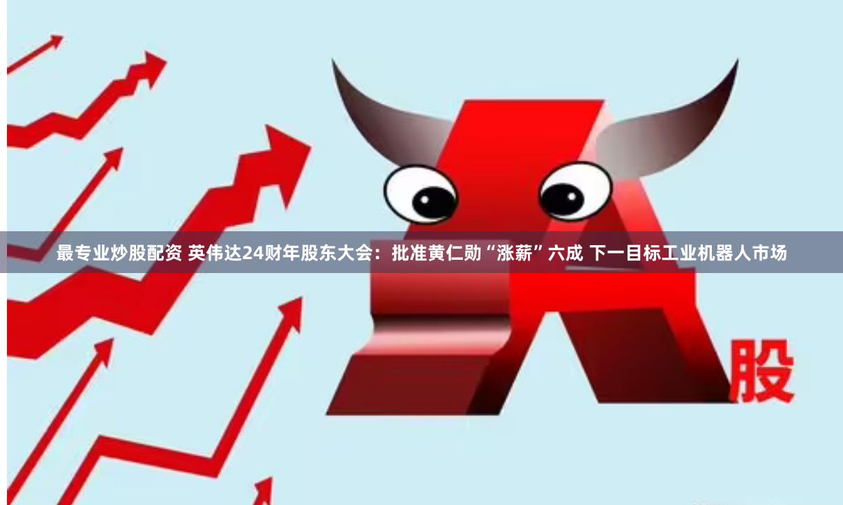 最专业炒股配资 英伟达24财年股东大会：批准黄仁勋“涨薪”六成 下一目标工业机器人市场