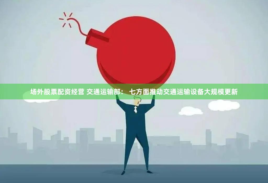 场外股票配资经营 交通运输部： 七方面推动交通运输设备大规模更新