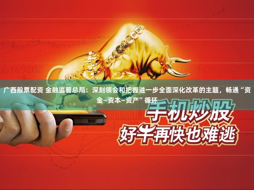 广西股票配资 金融监管总局：深刻领会和把握进一步全面深化改革的主题，畅通“资金—资本—资产”循环