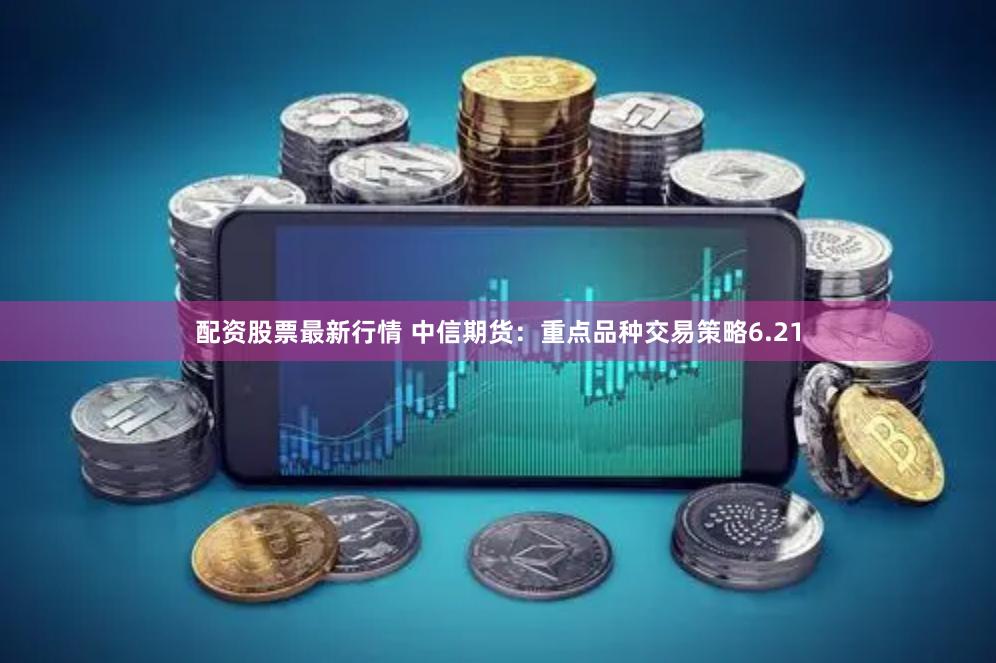 配资股票最新行情 中信期货：重点品种交易策略6.21