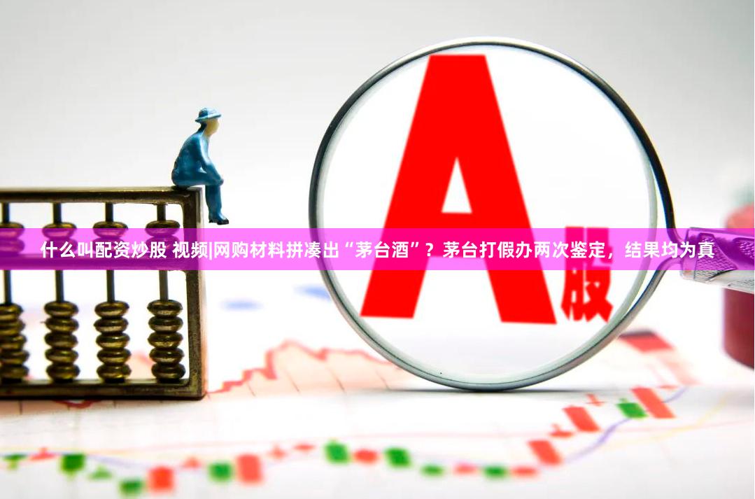 什么叫配资炒股 视频|网购材料拼凑出“茅台酒”？茅台打假办两次鉴定，结果均为真