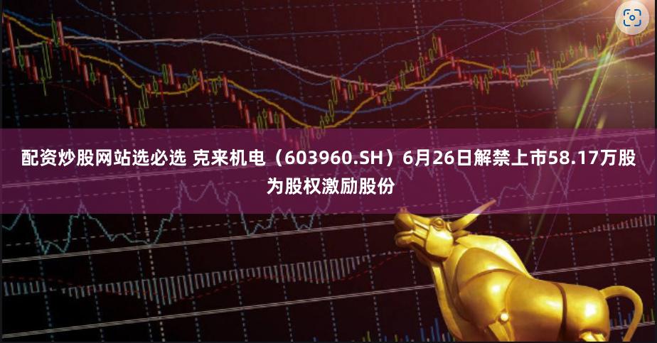 配资炒股网站选必选 克来机电（603960.SH）6月26日解禁上市58.17万股 为股权激励股份