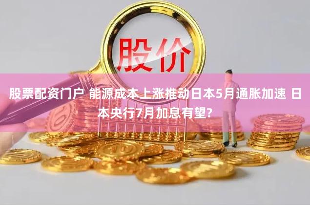 股票配资门户 能源成本上涨推动日本5月通胀加速 日本央行7月加息有望?