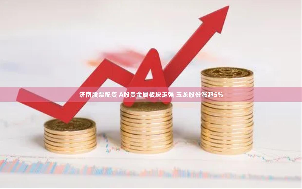 济南股票配资 A股贵金属板块走强 玉龙股份涨超5%