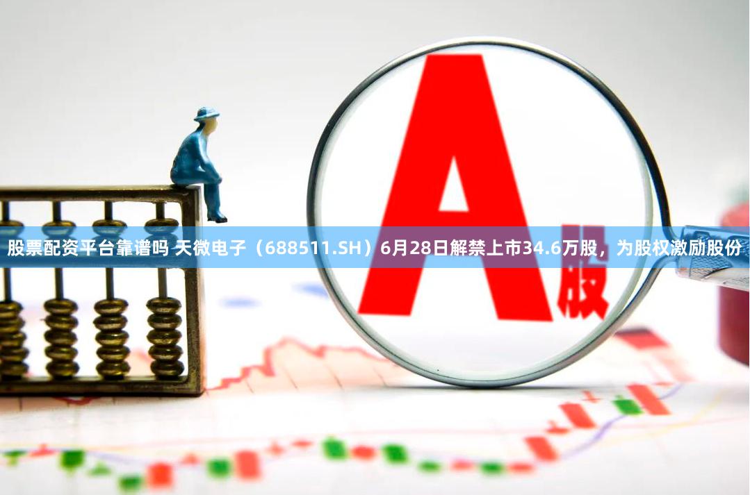 股票配资平台靠谱吗 天微电子（688511.SH）6月28日解禁上市34.6万股，为股权激励股份