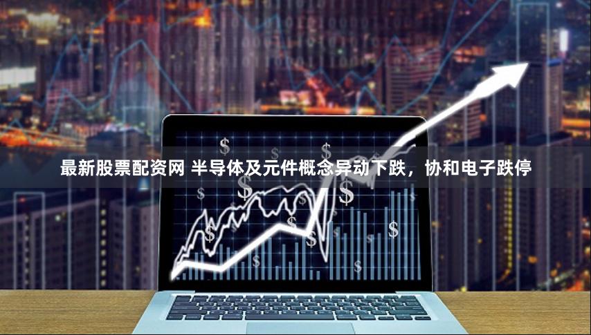 最新股票配资网 半导体及元件概念异动下跌，协和电子跌停