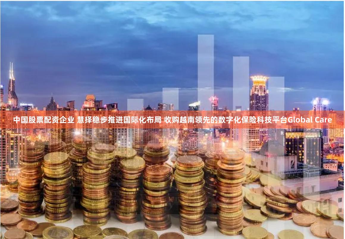 中国股票配资企业 慧择稳步推进国际化布局 收购越南领先的数字化保险科技平台Global Care
