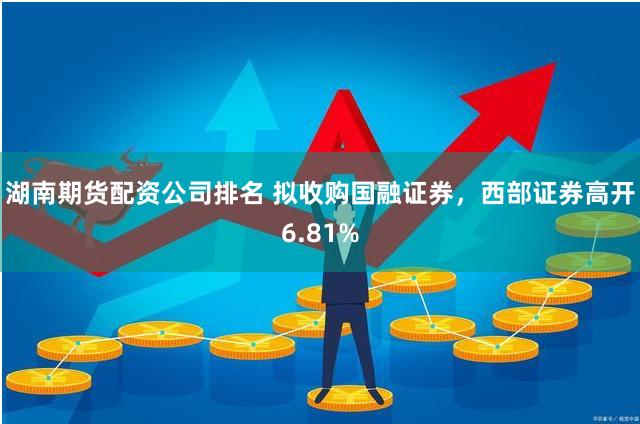 湖南期货配资公司排名 拟收购国融证券，西部证券高开6.81%