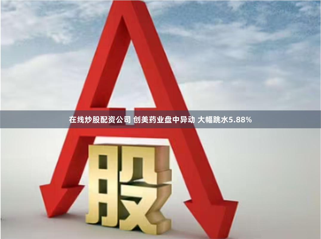 在线炒股配资公司 创美药业盘中异动 大幅跳水5.88%