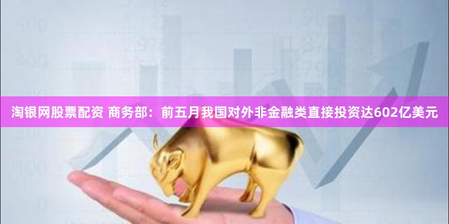 淘银网股票配资 商务部：前五月我国对外非金融类直接投资达602亿美元