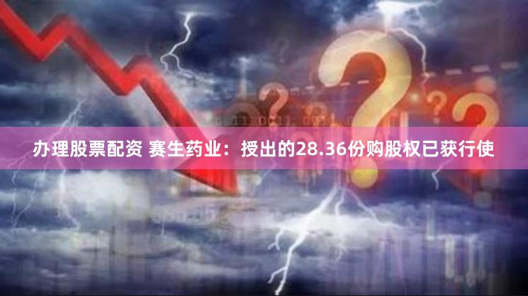 办理股票配资 赛生药业：授出的28.36份购股权已获行使