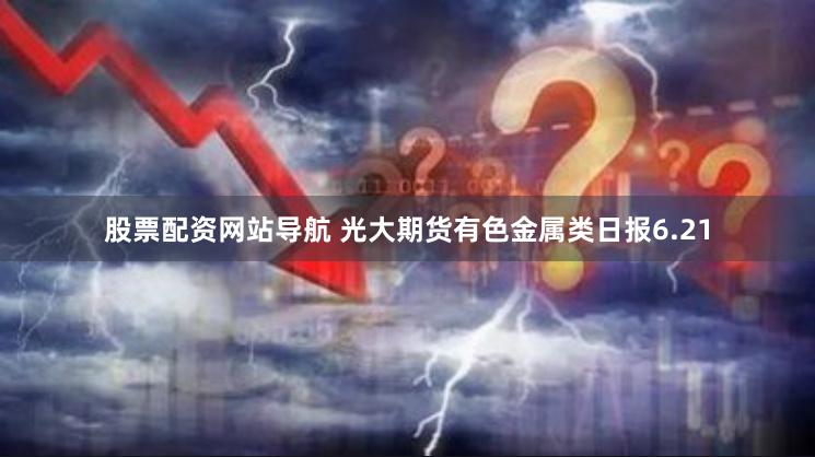 股票配资网站导航 光大期货有色金属类日报6.21