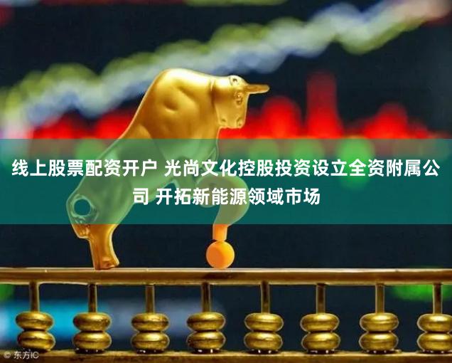 线上股票配资开户 光尚文化控股投资设立全资附属公司 开拓新能源领域市场