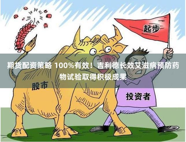 期货配资策略 100%有效！吉利德长效艾滋病预防药物试验取得积极成果