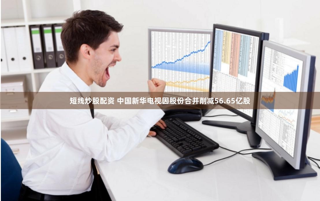短线炒股配资 中国新华电视因股份合并削减56.65亿股