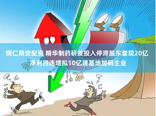 铜仁期货配资 精华制药研发投入停滞股东套现20亿 净利四连增拟10亿建基地加码主业