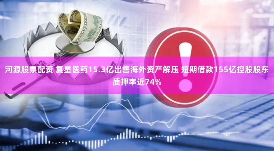 河源股票配资 复星医药15.3亿出售海外资产解压 短期借款155亿控股股东质押率近74%