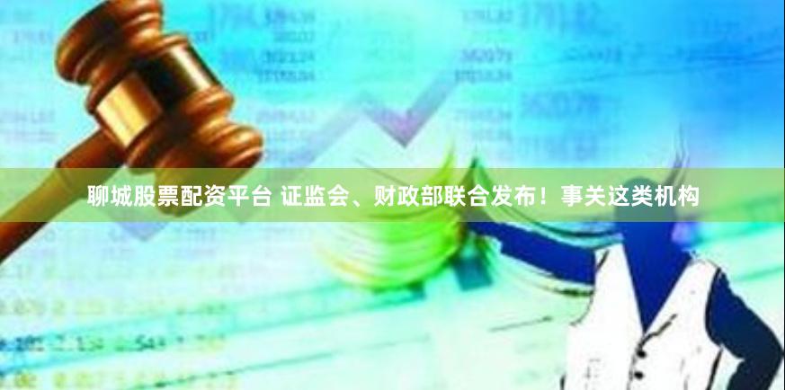 聊城股票配资平台 证监会、财政部联合发布！事关这类机构