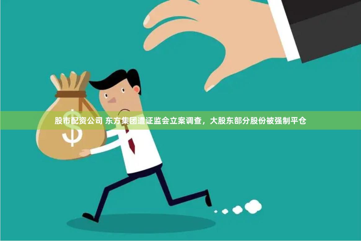 股市配资公司 东方集团遭证监会立案调查，大股东部分股份被强制平仓