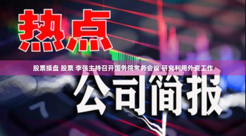 股票操盘 股票 李强主持召开国务院常务会议 研究利用外资工作