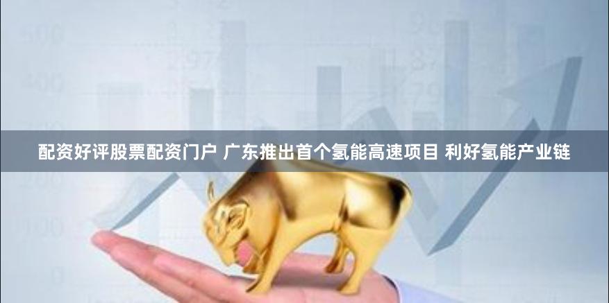 配资好评股票配资门户 广东推出首个氢能高速项目 利好氢能产业链