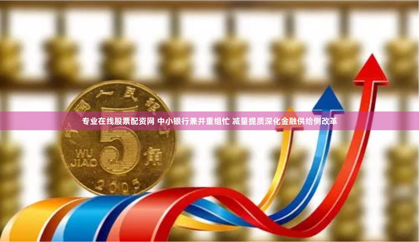 专业在线股票配资网 中小银行兼并重组忙 减量提质深化金融供给侧改革