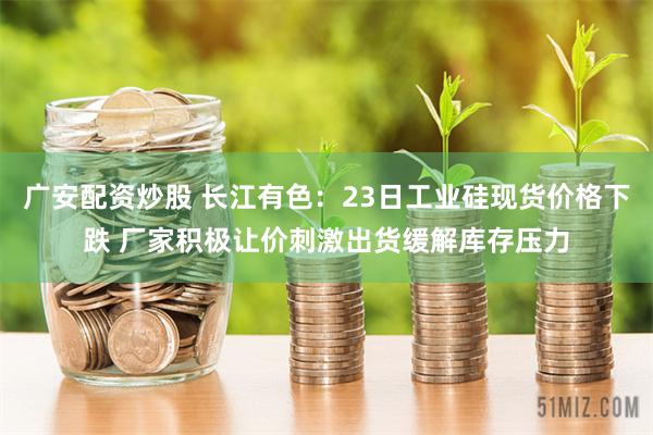 广安配资炒股 长江有色：23日工业硅现货价格下跌 厂家积极让价刺激出货缓解库存压力