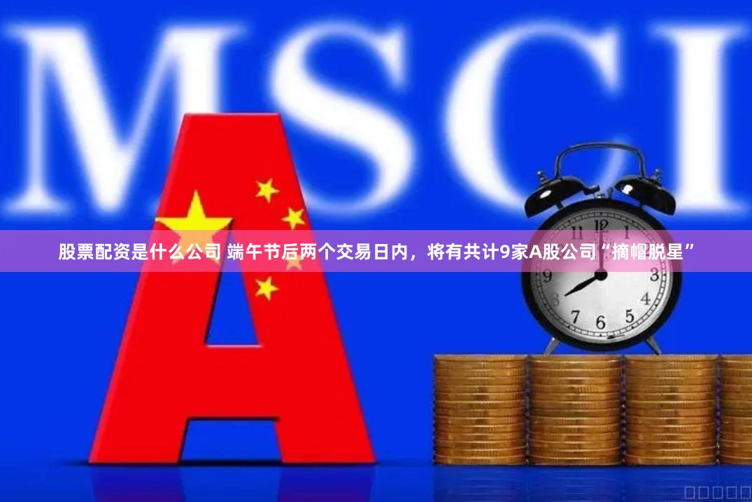 股票配资是什么公司 端午节后两个交易日内，将有共计9家A股公司“摘帽脱星”