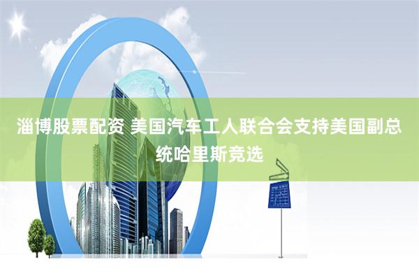 淄博股票配资 美国汽车工人联合会支持美国副总统哈里斯竞选