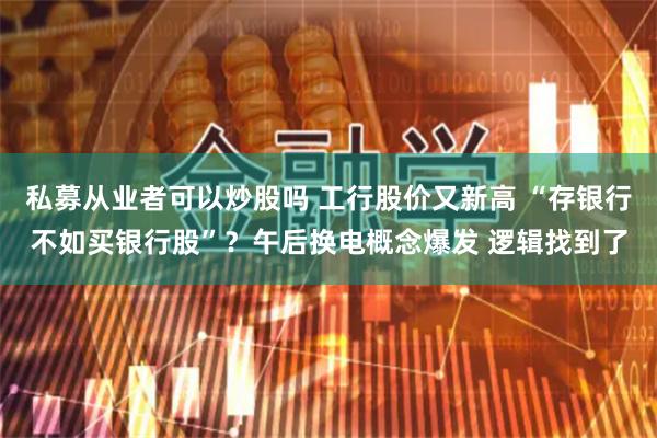 私募从业者可以炒股吗 工行股价又新高 “存银行不如买银行股”？午后换电概念爆发 逻辑找到了