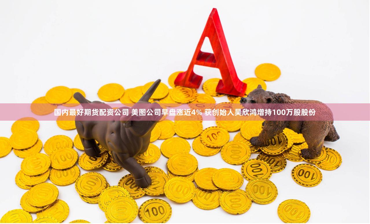 国内最好期货配资公司 美图公司早盘涨近4% 获创始人吴欣鸿增持100万股股份