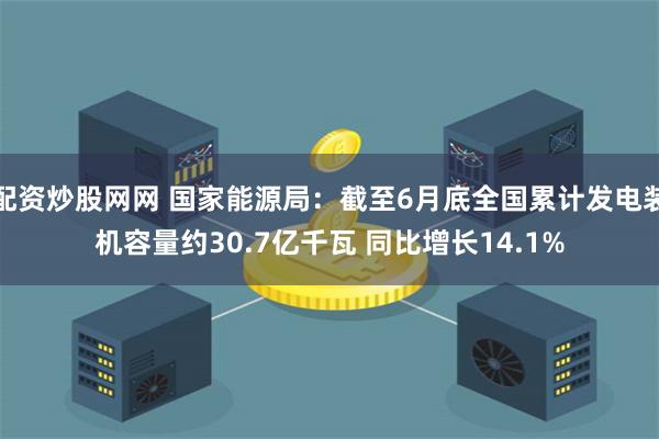 配资炒股网网 国家能源局：截至6月底全国累计发电装机容量约30.7亿千瓦 同比增长14.1%