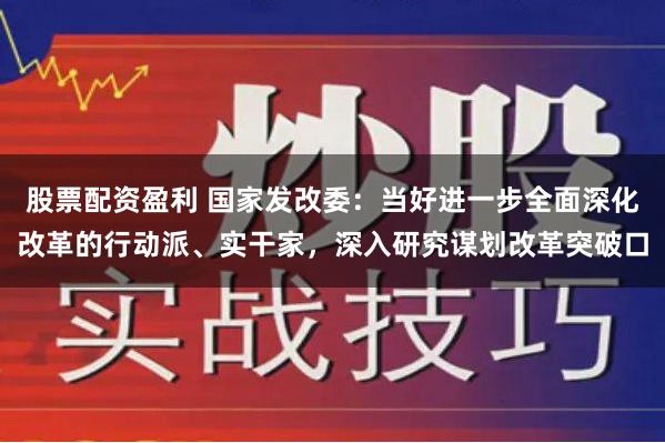 股票配资盈利 国家发改委：当好进一步全面深化改革的行动派、实干家，深入研究谋划改革突破口
