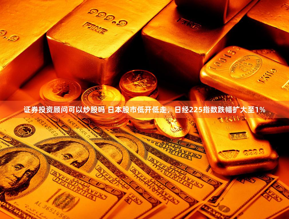 证券投资顾问可以炒股吗 日本股市低开低走，日经225指数跌幅扩大至1%