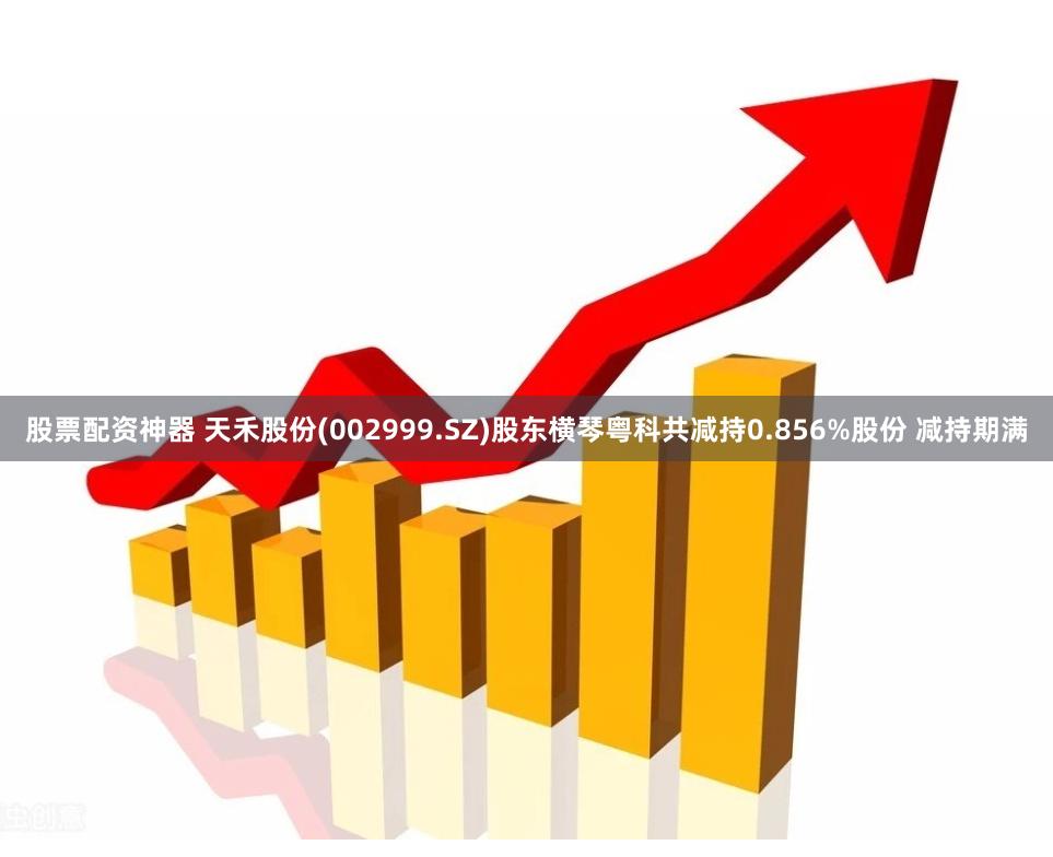 股票配资神器 天禾股份(002999.SZ)股东横琴粤科共减持0.856%股份 减持期满