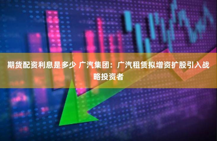 期货配资利息是多少 广汽集团：广汽租赁拟增资扩股引入战略投资者