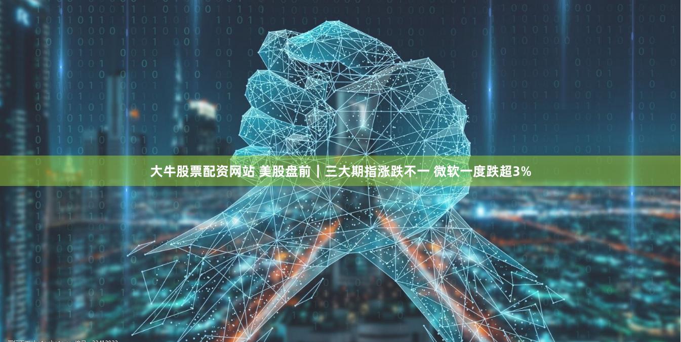 大牛股票配资网站 美股盘前｜三大期指涨跌不一 微软一度跌超3%