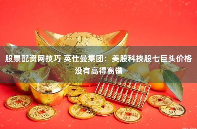 股票配资网技巧 英仕曼集团：美股科技股七巨头价格没有高得离谱