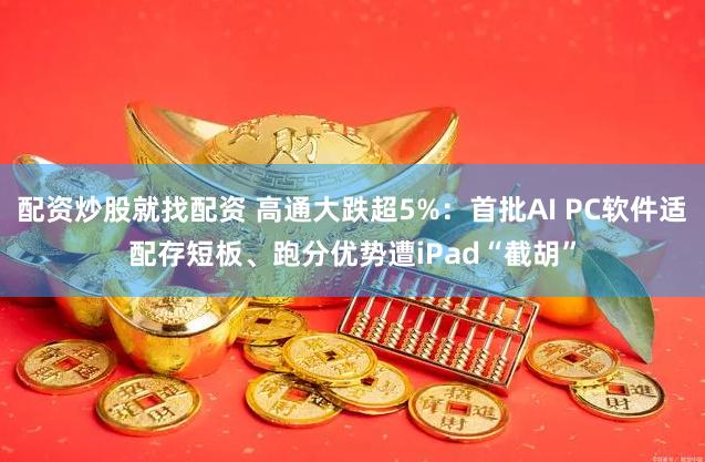 配资炒股就找配资 高通大跌超5%：首批AI PC软件适配存短板、跑分优势遭iPad“截胡”