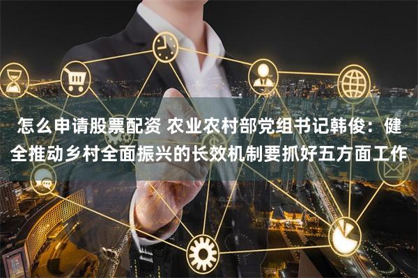 怎么申请股票配资 农业农村部党组书记韩俊：健全推动乡村全面振兴的长效机制要抓好五方面工作