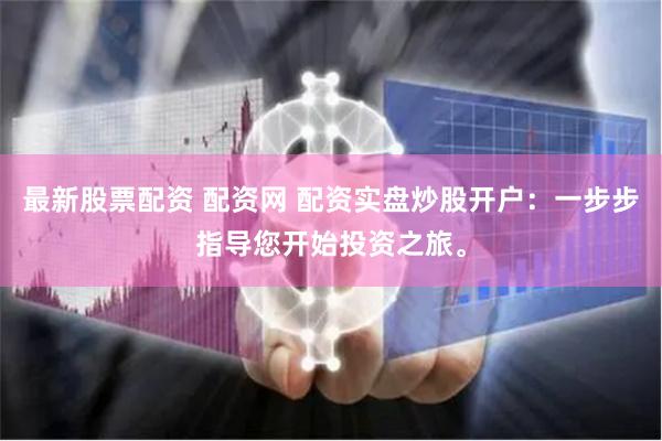 最新股票配资 配资网 配资实盘炒股开户：一步步指导您开始投资之旅。