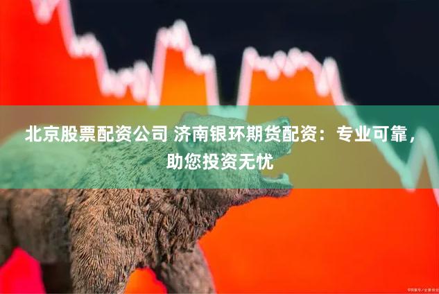 北京股票配资公司 济南银环期货配资：专业可靠，助您投资无忧