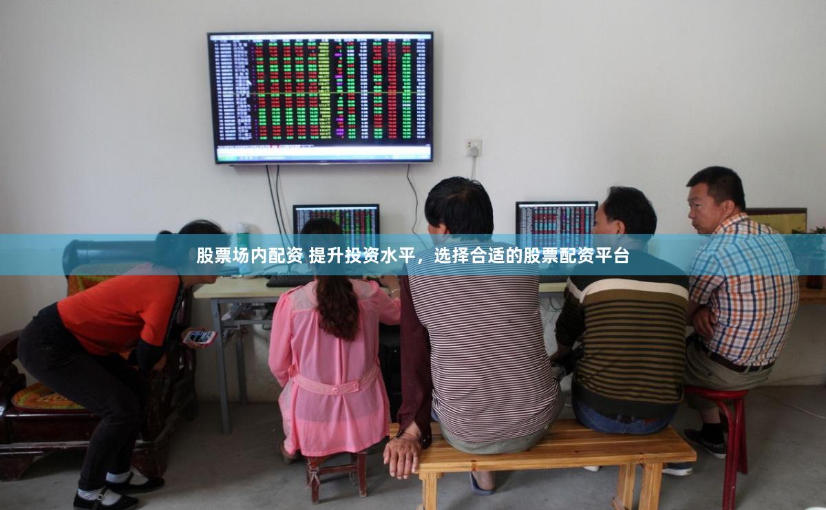 股票场内配资 提升投资水平，选择合适的股票配资平台
