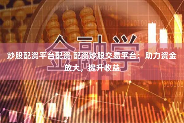 炒股配资平台配资 配资炒股交易平台：助力资金放大，提升收益