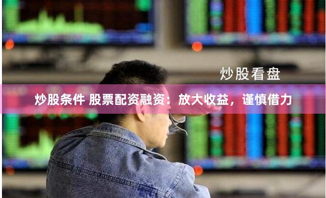 炒股条件 股票配资融资：放大收益，谨慎借力